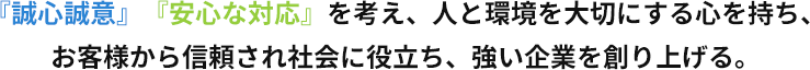 『誠心誠意』『安心な対応』を考え、人と環境を大切にする心を持ち、お客様から信頼され社会に役立ち、強い企業を創り上げる。