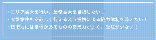 ・エリア拡大を行い、業務拡大を目指したい！・大型案件も安心して行えるよう提携による協力体制を整えたい！・技術力には自信があるものの営業力が弱く、受注が少ない！